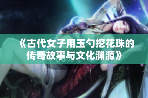 《古代女子用玉勺挖花珠的传奇故事与文化渊源》