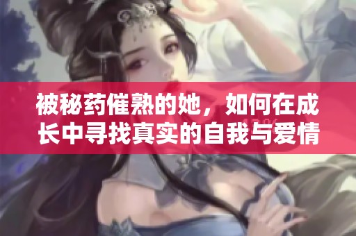 被秘药催熟的她，如何在成长中寻找真实的自我与爱情
