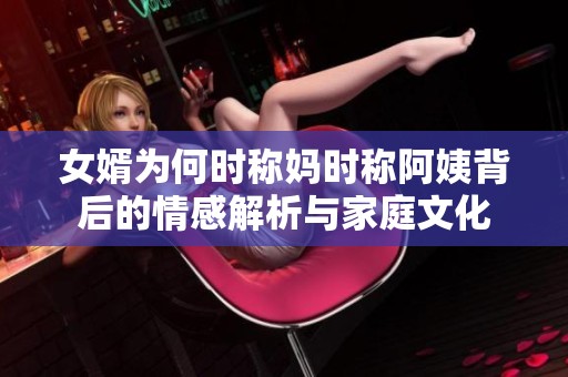 女婿为何时称妈时称阿姨背后的情感解析与家庭文化