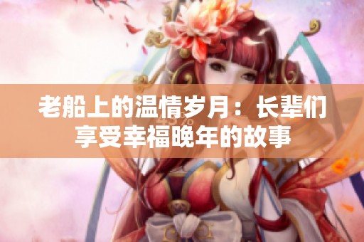 老船上的温情岁月：长辈们享受幸福晚年的故事
