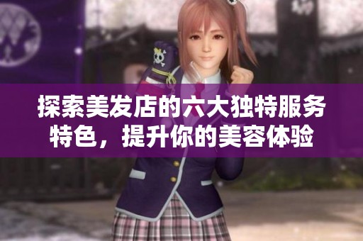 探索美发店的六大独特服务特色，提升你的美容体验