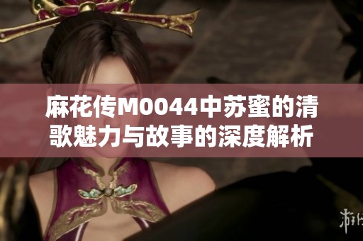 麻花传M0044中苏蜜的清歌魅力与故事的深度解析