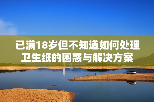 已满18岁但不知道如何处理卫生纸的困惑与解决方案