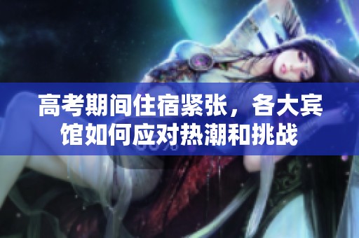 高考期间住宿紧张，各大宾馆如何应对热潮和挑战