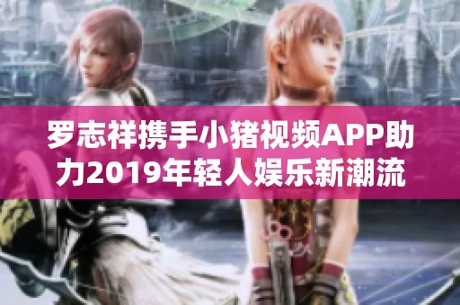 罗志祥携手小猪视频APP助力2019年轻人娱乐新潮流