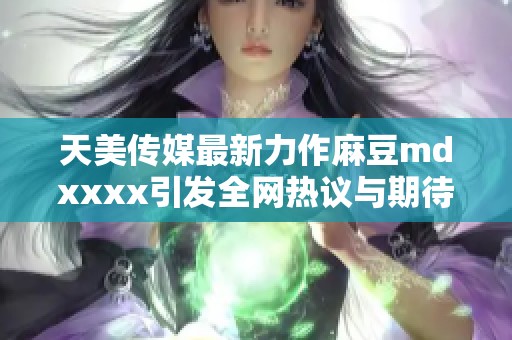 天美传媒最新力作麻豆mdxxxx引发全网热议与期待