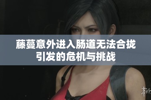 藤蔓意外进入肠道无法合拢引发的危机与挑战