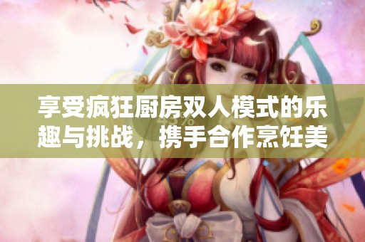 享受疯狂厨房双人模式的乐趣与挑战，携手合作烹饪美食