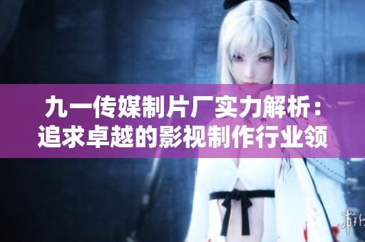 九一传媒制片厂实力解析：追求卓越的影视制作行业领跑者
