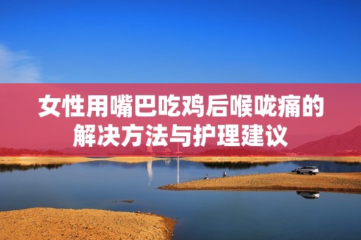女性用嘴巴吃鸡后喉咙痛的解决方法与护理建议