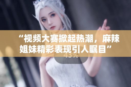 “视频大赛掀起热潮，麻辣姐妹精彩表现引人瞩目”