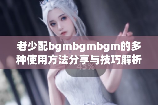 老少配bgmbgmbgm的多种使用方法分享与技巧解析