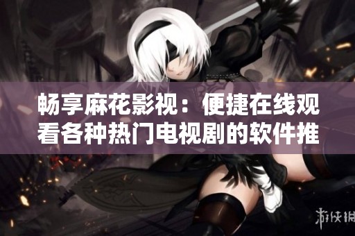 畅享麻花影视：便捷在线观看各种热门电视剧的软件推荐