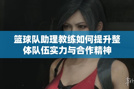 篮球队助理教练如何提升整体队伍实力与合作精神