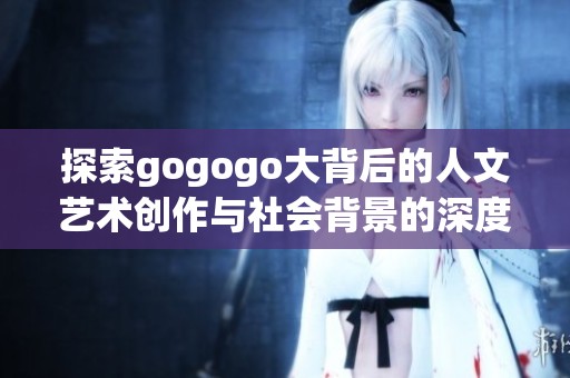 探索gogogo大背后的人文艺术创作与社会背景的深度解读