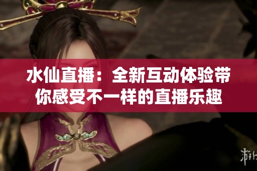 水仙直播：全新互动体验带你感受不一样的直播乐趣