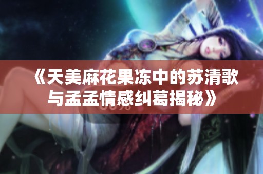 《天美麻花果冻中的苏清歌与孟孟情感纠葛揭秘》