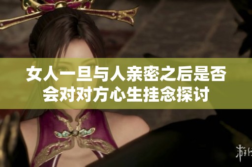 女人一旦与人亲密之后是否会对对方心生挂念探讨