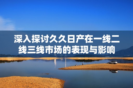 深入探讨久久日产在一线二线三线市场的表现与影响