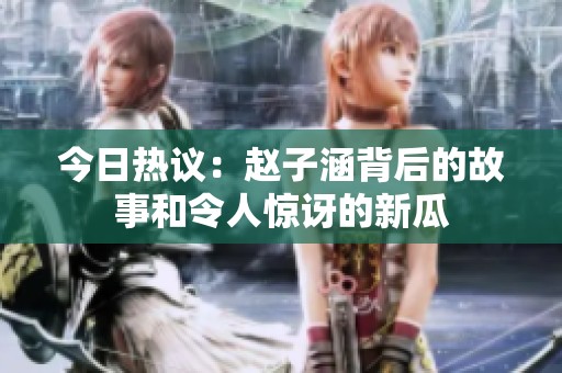 今日热议：赵子涵背后的故事和令人惊讶的新瓜