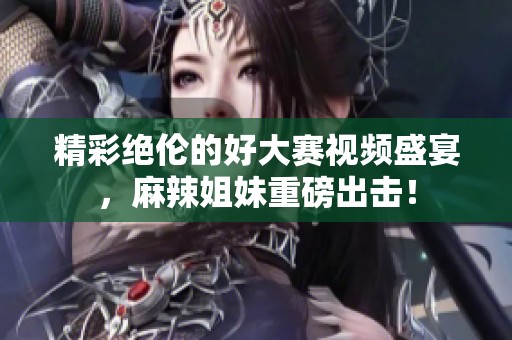 精彩绝伦的好大赛视频盛宴，麻辣姐妹重磅出击！