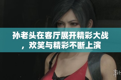 孙老头在客厅展开精彩大战，欢笑与精彩不断上演