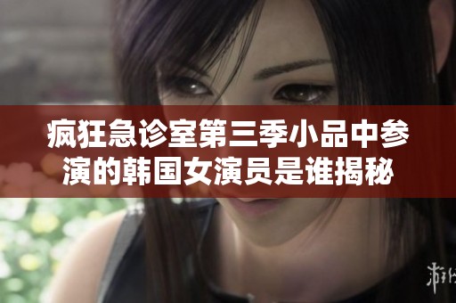 疯狂急诊室第三季小品中参演的韩国女演员是谁揭秘