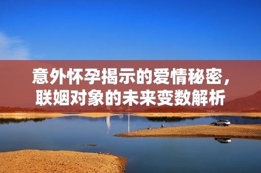 意外怀孕揭示的爱情秘密，联姻对象的未来变数解析