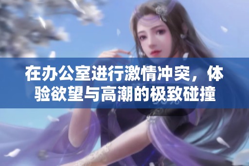在办公室进行激情冲突，体验欲望与高潮的极致碰撞