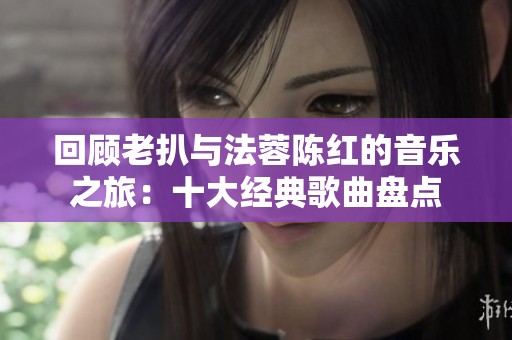 回顾老扒与法蓉陈红的音乐之旅：十大经典歌曲盘点