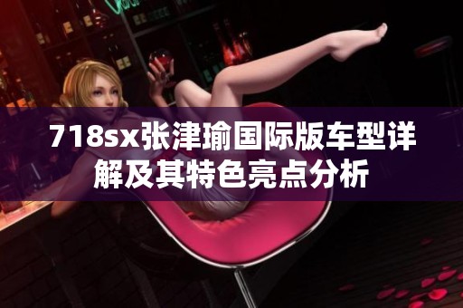 718sx张津瑜国际版车型详解及其特色亮点分析