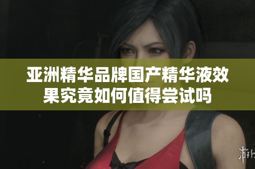 亚洲精华品牌国产精华液效果究竟如何值得尝试吗