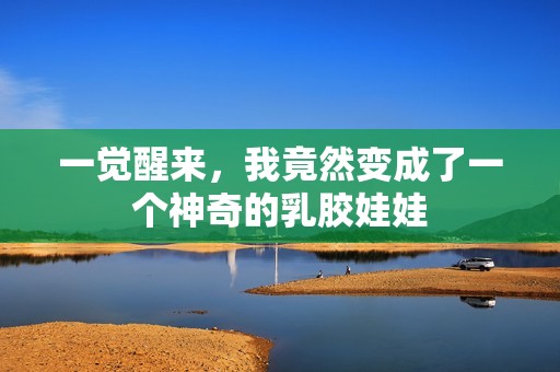 一觉醒来，我竟然变成了一个神奇的乳胶娃娃