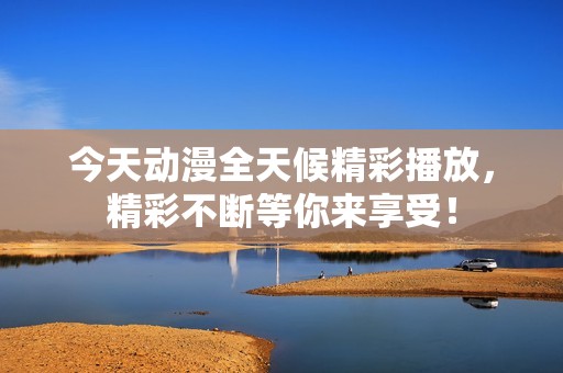今天动漫全天候精彩播放，精彩不断等你来享受！