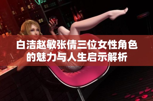 白洁赵敏张倩三位女性角色的魅力与人生启示解析