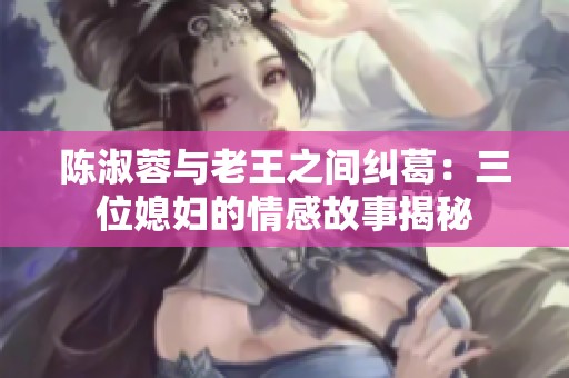 陈淑蓉与老王之间纠葛：三位媳妇的情感故事揭秘