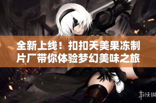 全新上线！扣扣天美果冻制片厂带你体验梦幻美味之旅