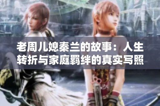 老周儿媳秦兰的故事：人生转折与家庭羁绊的真实写照