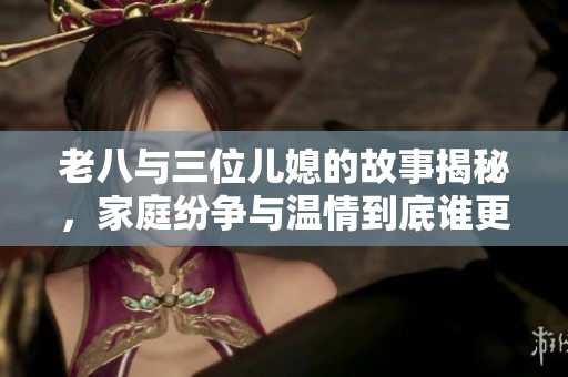 老八与三位儿媳的故事揭秘，家庭纷争与温情到底谁更胜一筹
