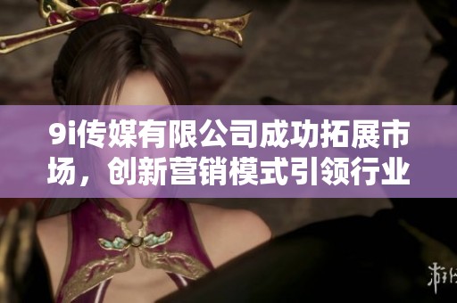 9i传媒有限公司成功拓展市场，创新营销模式引领行业发展
