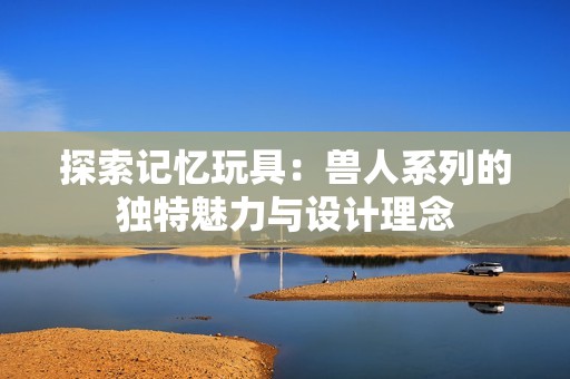 探索记忆玩具：兽人系列的独特魅力与设计理念