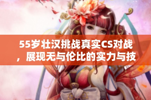 55岁壮汉挑战真实CS对战，展现无与伦比的实力与技术