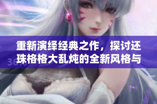 重新演绎经典之作，探讨还珠格格大乱炖的全新风格与魅力