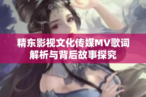 精东影视文化传媒MV歌词解析与背后故事探究
