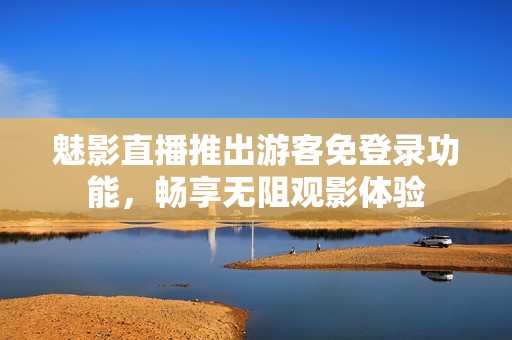魅影直播推出游客免登录功能，畅享无阻观影体验