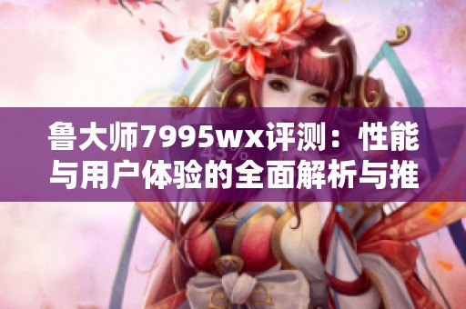鲁大师7995wx评测：性能与用户体验的全面解析与推荐