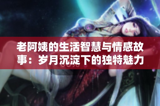老阿姨的生活智慧与情感故事：岁月沉淀下的独特魅力