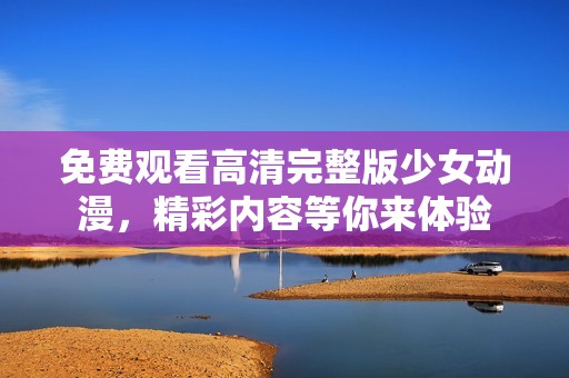 免费观看高清完整版少女动漫，精彩内容等你来体验