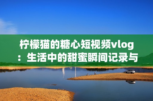 柠檬猫的糖心短视频vlog：生活中的甜蜜瞬间记录与分享