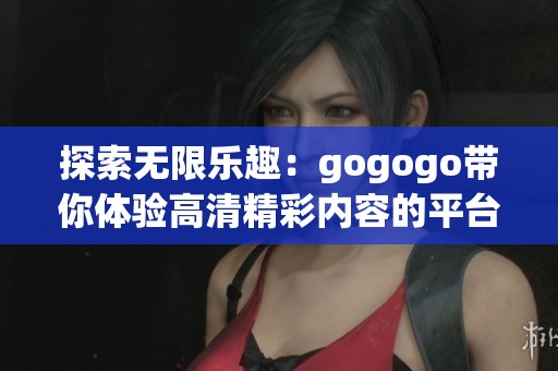探索无限乐趣：gogogo带你体验高清精彩内容的平台